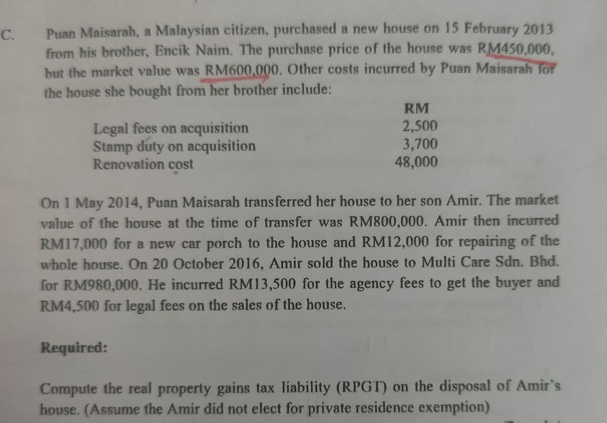 Puan Maisarah, a Malaysian citizen, purchased a new house on 15 February 2013
from his brother, Encik Naim. The purchase price of the house was RM450,000,
but the market value was RM600,000. Other costs incurred by Puan Maisarah for
the house she bought from her brother include:
C.
RM
2,500
Legal fees on acquisition
Stamp duty on acquisition
Renovation cost
3,700
48,000
On 1 May 2014, Puan Maisarah transferred her house to her son Amir. The market
value of the house at the time of transfer was RM800,000. Amir then incurred
RM17,000 for a new car porch to the house and RM12,000 for repairing of the
whole house. On 20 October 2016, Amir sold the house to Multi Care Sdn. Bhd.
for RM980,000. He incurred RM13,500 for the agency fees to get the buyer and
RM4,500 for legal fees on the sales of the house.
Required:
Compute the real property gains tax liability (RPGT) on the disposal of Amir's
house. (Assume the Amir did not elect for private residence exemption)
