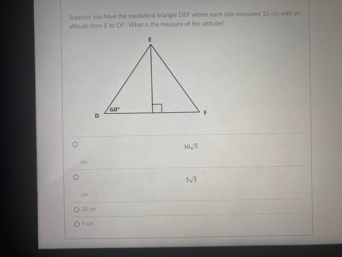 Suppose you have the equilateral triangle DEF where each side measures 10 cm with an
altitude from E to DF. What is the measure of the altitude?
E
60°
10/3
cm
5/3
cm
O 20 cm
O 5 cm
