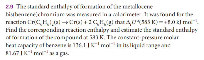 2.9 The standard enthalpy of formation of the metallocene
bis(benzene)chromium was measured in a calorimeter. It was found for the
reaction Cr(C,H,),(s) → Cr(s) +2 C,H,(g) that A,U®(583 K) =+8.0 kJ mol-!.
Find the corresponding reaction enthalpy and estimate the standard enthalpy
of formation of the compound at 583 K. The constant-pressure molar
heat capacity of benzene is 136.1 JK-' mol-1 in its liquid range and
81.67 J K-l mol as a gas.
