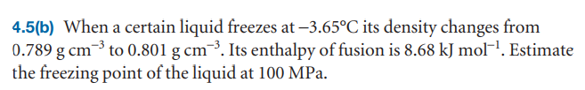 4.5(b) When a certain liquid freezes at –3.65°C its density changes from
0.789 g cm-3 to 0.801 g cm¯³. Its enthalpy of fusion is 8.68 kJ molH. Estimate
the freezing point of the liquid at 100 MPa.
