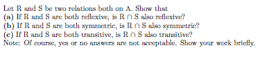 Let R and S be two relations both on A. Show that
(a) If R and S are both reflexive, is RnS also reflexive?
(b) If R and S are both symmetric, is RnS also symmetric?
(c) If R and S are both transitive, is RnS also transitive?
Note: Of course, yes or no answers are not acceptable. Show your work briefly.
