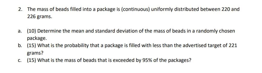 2. The mass of beads filled into a package is (continuous) uniformly distributed between 220 and
226 grams.
a. (10) Determine the mean and standard deviation of the mass of beads in a randomly chosen
package.
b. (15) What is the probability that a package is filled with less than the advertised target of 221
grams?
c. (15) What is the mass of beads that is exceeded by 95% of the packages?
