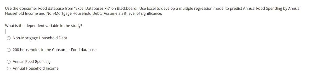 Use the Consumer Food database from "Excel Databases.xls" on Blackboard. Use Excel to develop a multiple regression model to predict Annual Food Spending by Annual
Household Income and Non-Mortgage Household Debt. Assume a 5% level of significance.
What is the dependent variable in the study?
Non-Mortgage Household Debt
O 200 households in the Consumer Food database
O Annual Food Spending
O Annual Household Income
