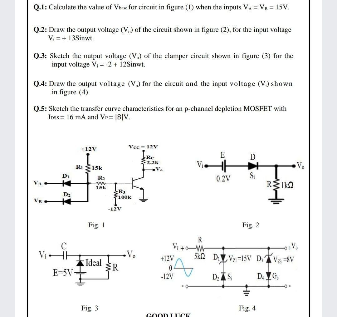 Q.1: Calculate the value of Vbase for circuit in figure (1) when the inputs VA = VB = 15V.
Q.2: Draw the output voltage (V.) of the circuit shown in figure (2), for the input voltage
Vi = + 13Sinwt.
Q.3: Sketch the output voltage (V.) of the clamper circuit shown in figure (3) for the
input voltage Vi = -2 + 12Sinwt.
Q.4: Draw the output voltage (V.) for the circuit and the input voltage (V) shown
in figure (4).
Q.5: Sketch the transfer curve characteristics for an p-channel depletion MOSFET with
IDss = 16 mA and VP = |8|V.
Vcc = 12V
+12V
E
D
Rc
2.2k
Ri 15k
Vie
Vo
D1
0.2V
Si
R2
VA
15k
R3
100k
D2
VB
-12V
Fig. 1
Fig. 2
R
Vị +Wr
5kn DVzı=15V D; AVz =8V
ViHH
Vo
+12V
Ideal
R
E=5V-
-12V
D AS;
D4 G.
Fig. 3
Fig. 4
GOOD L UCK
