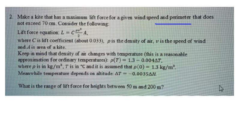 2. Make a kite that has a maximum lift force for a given wind speed and perimeter that does
not exceed 70 cm. Consider the following:
Lift force equation: L = c A.
where C is lift coefficient (about 0.033), pis the density of air, v is the speed of wind
%3!
and A is area of a kite.
Keep in mind that density of air changes with temperature (this is a reasonable
approximation for ordinary temperatures): p(T) = 1.3- 0.004AT,
where p is in kg/m³, T is in °C and it is assumed that p(0) = 1.3 kg/m2.
Meanwhile temperature depends on altitude: AT
= -0.0035AH.
What is the range of lift force for heights between 50 m and 200 m?
