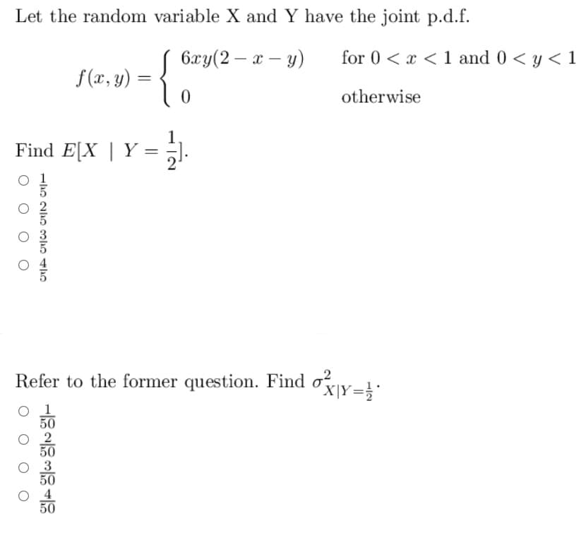 Let the random variable X and Y have the joint p.d.f.
6xy(2 - x - y)
{₁
0
تان تان را
Find E[X | Y
THE
f(x, y) =
L
=
50
50
50
=
for 0<x< 1 and 0 < y < 1
Refer to the former question. Find oxy=
X|Y= 1/2*
otherwise