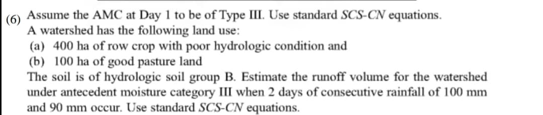 Assume the AMC at Day 1 to be of Type III. Use standard SCS-CN equations.
(6)
A watershed has the following land use:
(a) 400 ha of row crop with poor hydrologic condition and
(b) 100 ha of good pasture land
The soil is of hydrologic soil group B. Estimate the runoff volume for the watershed
under antecedent moisture category III when 2 days of consecutive rainfall of 100 mm
and 90 mm occur. Use standard SCS-CN equations.
