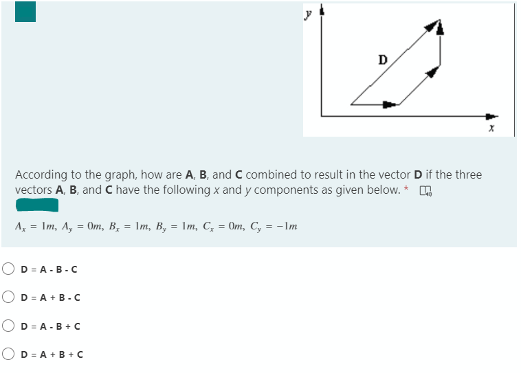 y
D
According to the graph, how are A, B, and C combined to result in the vector D if the three
vectors A, B, and C have the following x and y components as given below. *
А, — 1т, А, 3 От, В, — 1т, В, — 1т, С, 3 От, С, %3 -1m
D = A - B -C
O D = A + B - c
O D = A - B + C
O D = A + B + C
