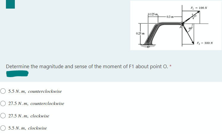 F1 = 100 N
p.125 m,
0.25 m
F2 = 300 N
Determine the magnitude and sense of the moment of F1 about point O. *
O 5.5 N. m, counterclockwise
O 27.5 N. m, counterclockwise
O 27.5 N. m, clockwise
O 5.5 N. m, clockwise
