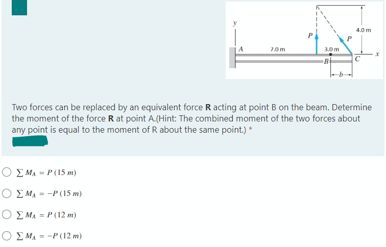 4.0 m
A
7.0 m
3.0 m
B+
C
Two forces can be replaced by an equivalent force R acting at point B on the beam. Determine
the moment of the force R at point A.(Hint: The combined moment of the two forces about
any point is equal to the moment of R about the same point.) *
O E MA = P (15 m)
O E MA = -P (15 m)
Ο ΣΜΑ=P(12 m)
Ο ΣΜΑ=-P (12 m)
