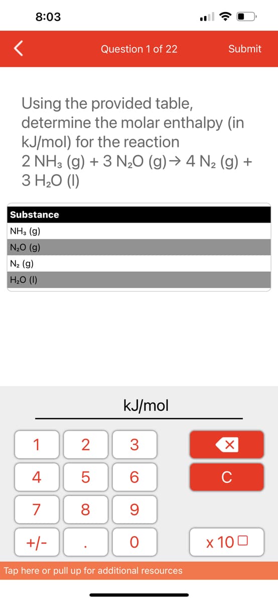 8:03
Substance
NH3 (9)
N₂O (g)
N₂ (g)
H₂O (1)
Using the provided table,
determine the molar enthalpy (in
kJ/mol) for the reaction
2 NH3(g) + 3 N₂O (g) → 4 N₂ (g) +
3 H₂O (1)
1
4
7
+/-
Question 1 of 22
2
5
8
kJ/mol
3
60
9
O
Submit
Tap here or pull up for additional resources
XU
x 100