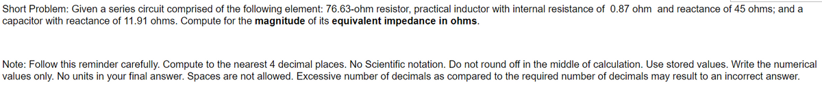 Short Problem: Given a series circuit comprised of the following element: 76.63-ohm resistor, practical inductor with internal resistance of 0.87 ohm and reactance of 45 ohms; and a
capacitor with reactance of 11.91 ohms. Compute for the magnitude of its equivalent impedance in ohms.
Note: Follow this reminder carefully. Compute to the nearest 4 decimal places. No Scientific notation. Do not round off in the middle of calculation. Use stored values. Write the numerical
values only. No units in your final answer. Spaces are not allowed. Excessive number of decimals as compared to the required number of decimals may result to an incorrect answer.
