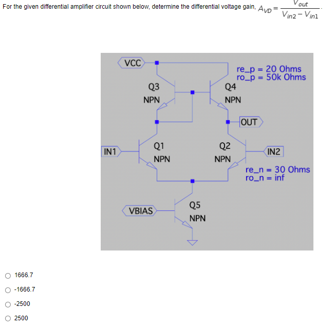 out
For the given differential amplifier circuit shown below, determine the differential voltage gain, Av:
Vin2 - Vini
VCC
re_p = 20 Ohms
ro_p = 50k Ohms
Q4
Q3
NPN
NPN
HOUT
Q1
Q2
IN1
IN2
NPN
NPN
re_n = 30 Ohms
ro_n = inf
Q5
VBIAS
NPN
1666.7
-1666.7
-2500
2500
