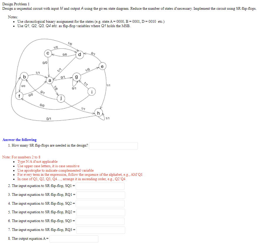 Design Problem 1
Design a sequential circuit with input M and output A using the given state diagram. Reduce the number of states if necessary. Implement the circuit using SR flip-flops.
Notes:
• Use chronological binary assignment for the states (e.g. state A = 0000, B = 0001, D= 0010 etc.)
• Use Q1, Q2, Q3, Q4 etc. as flip-flop variables where Q1 holds the MSB.
1/0
1/0
0/0
d
0/0
1/1
1/0
1/1
b
0/1
a
1/1
0/1
0/0
1/1
h
0/1
1/1
Answer the following
1. How many SR flip-flops are needed in the design?
Note: For numbers 2 to 8
• Type N/A if not applicable
Use upper case letters, it is case sensitive
Use apostrophe to indicate complemented variable
For every term in the expression, follow the sequence of the alphabet, e.g., AM Q1
In case of Q1, Q2, Q3, Q4..., arrange it in ascending order, e.g. Q2'Q4
2. The input equation to SR flip-flop, SQ1 =
3. The input equation to SR flip-flop, RQ1 =
4. The input equation to SR flip-flop, SQ2 =
5. The input equation to SR flip-flop, RQ2 =
6. The input equation to SR flip-flop, SQ3 =
7. The input equation to SR flip-flop, RQ3 =
8. The output equation A=
1/0
