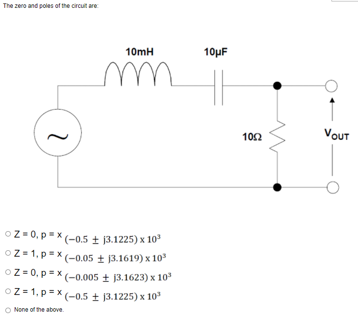 The zero and poles of the circuit are:
10mH
10μF
102
VOUT
O Z = 0, p = x
(-0.5 ± j3.1225) x 10³
O Z = 1, p = x
(-0.05 ± j3.1619) x 103
O Z = 0, p = x (-0.005 ± j3.1623) x 10°
O Z = 1, p = x
(-0.5 ± j3.1225) x 103
None of the above.
