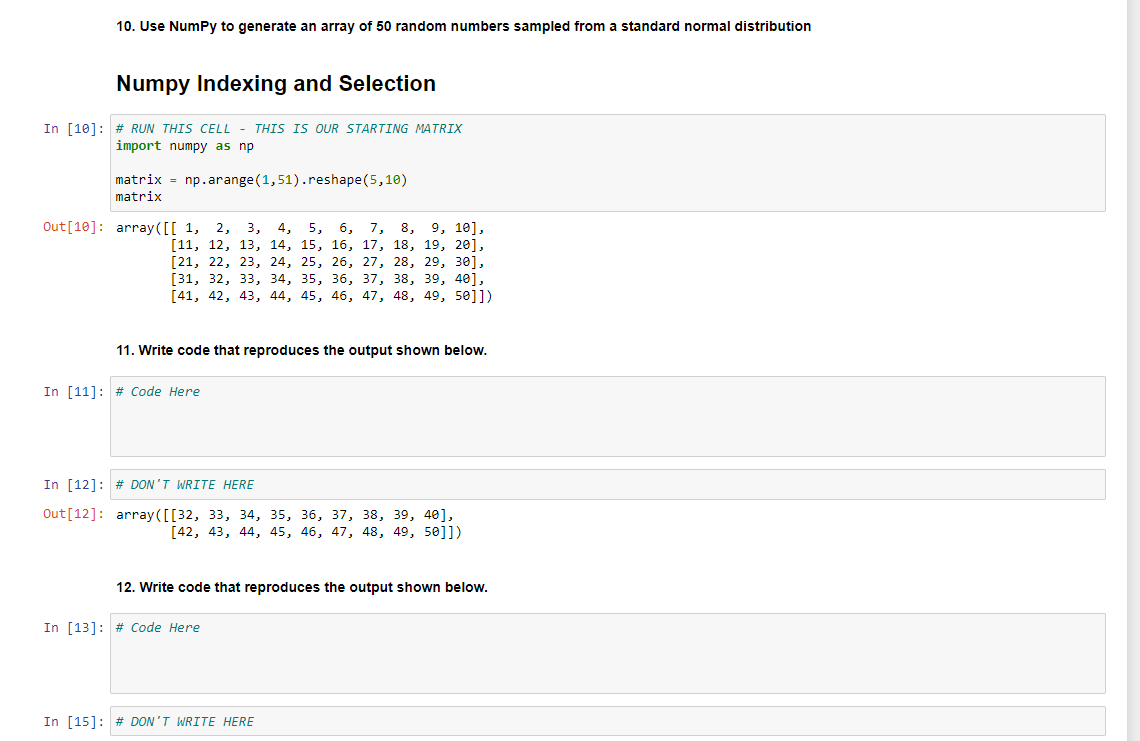 10. Use NumPy to generate an array of 50 random numbers sampled from a standard normal distribution
Numpy Indexing and Selection
In [10]: # RUN THIS CELL - THIS IS OUR STARTING MATRIX
import numpy as np
matrix = np.arange (1,51).reshape(5,10)
matrix
Out [10]: array([[1, 2, 3,
4, 5, 6, 7, 8, 9, 10],
[11, 12, 13, 14, 15, 16, 17, 18, 19, 20],
[21, 22, 23, 24, 25, 26, 27, 28, 29, 30],
[31, 32, 33, 34, 35, 36, 37, 38, 39, 40],
[41, 42, 43, 44, 45, 46, 47, 48, 49, 50]])
11. Write code that reproduces the output shown below.
In [11]: # Code Here
In [12] # DON'T WRITE HERE
Out [12]:
array([[32, 33, 34, 35, 36, 37, 38, 39, 401,
[42, 43, 44, 45, 46, 47, 48, 49, 50]])
12. Write code that reproduces the output shown below.
In [13] # Code Here
In [15] # DON'T WRITE HERE