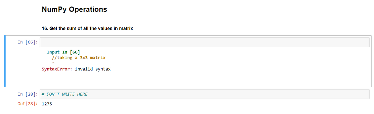 NumPy Operations
16. Get the sum of all the values in matrix
Input In [66]
//taking a 3x3 matrix
A
SyntaxError: invalid syntax
In [66]:
In [28]: # DON'T WRITE HERE
Out [28]: 1275