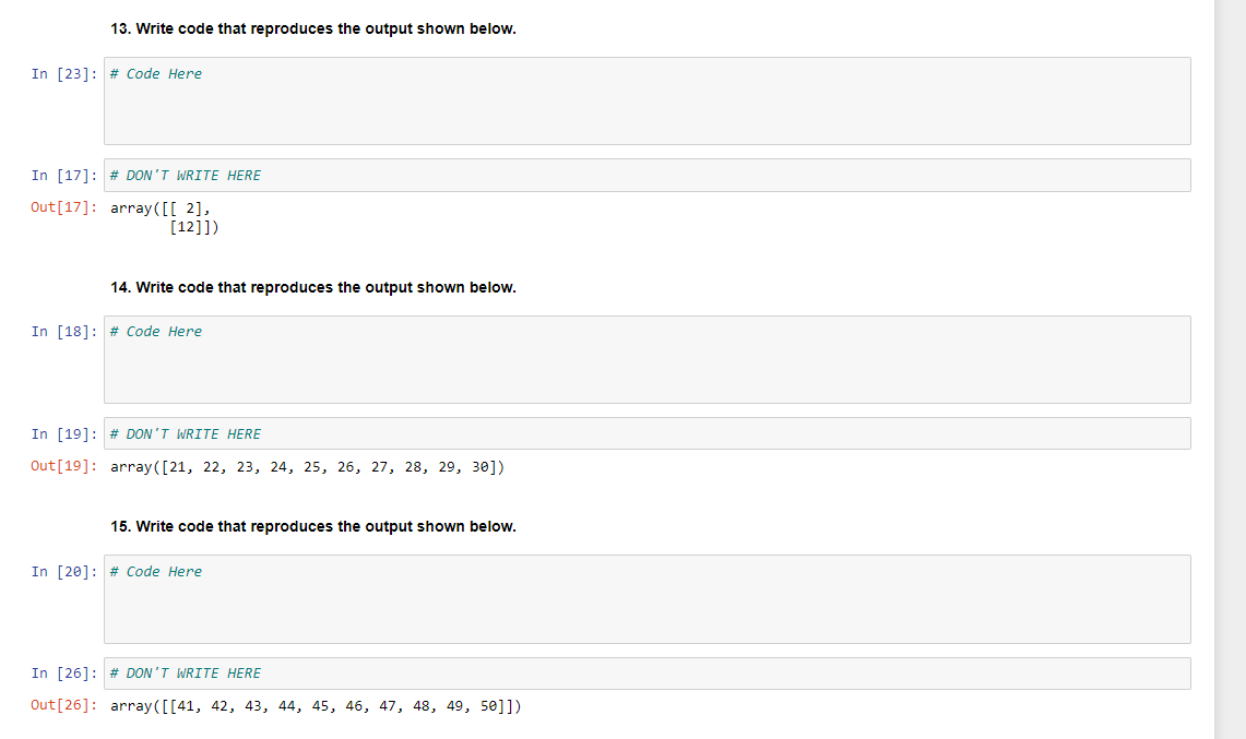 13. Write code that reproduces the output shown below.
In [23]: # Code Here
In [17] # DON'T WRITE HERE
Out [17]:
array([[2],
[12]])
14. Write code that reproduces the output shown below.
In [18] # Code Here
In [19]: # DON'T WRITE HERE
Out [19]: array([21, 22, 23, 24, 25, 26, 27, 28, 29, 30])
15. Write code that reproduces the output shown below.
In [20] # Code Here
In [26]: # DON'T WRITE HERE
Out [26]: array([[41, 42, 43, 44, 45, 46, 47, 48, 49, 50]])