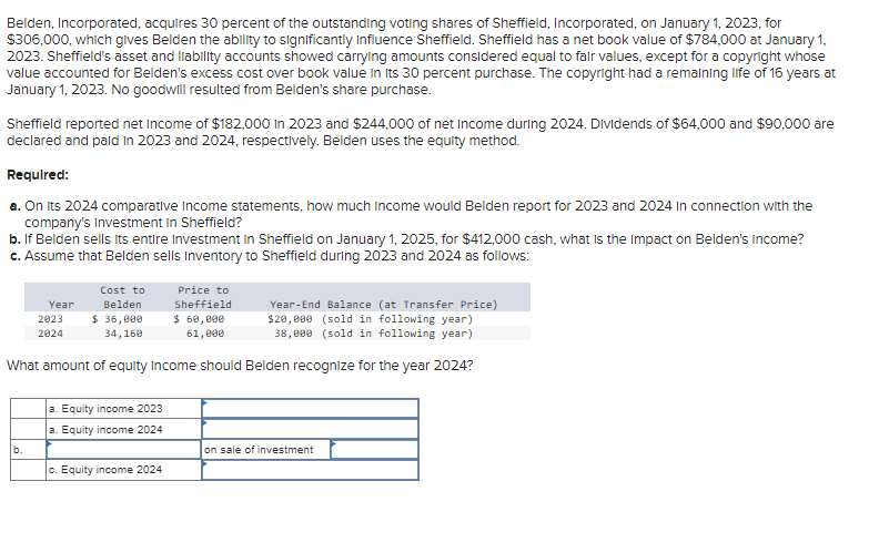 Belden, Incorporated, acquires 30 percent of the outstanding voting shares of Sheffield, Incorporated, on January 1, 2023, for
$306,000, which gives Belden the ability to significantly influence Sheffield. Sheffield has a net book value of $784,000 at January 1,
2023. Sheffield's asset and liability accounts showed carrying amounts considered equal to fair values, except for a copyright whose
value accounted for Belden's excess cost over book value in its 30 percent purchase. The copyright had a remaining life of 16 years at
January 1, 2023. No goodwill resulted from Belden's share purchase.
Sheffield reported net Income of $182,000 in 2023 and $244,000 of net Income during 2024. Dividends of $64,000 and $90,000 are
declared and paid in 2023 and 2024, respectively. Belden uses the equity method.
Required:
a. On its 2024 comparative Income statements, how much Income would Belden report for 2023 and 2024 in connection with the
company's Investment in Sheffield?
b. If Belden sells its entire Investment in Sheffield on January 1, 2025, for $412,000 cash, what is the impact on Belden's Income?
c. Assume that Belden sells Inventory to Sheffield during 2023 and 2024 as follows:
b.
Cost to
Belden
$ 36,000
34,160
Year
2023
2024
Year-End Balance (at Transfer Price)
$20,000 (sold in following year)
38,000 (sold in following year)
What amount of equity Income should Belden recognize for the year 2024?
a. Equity income 2023
a. Equity income 2024
Price to
Sheffield
$ 60,000
61,000
c. Equity income 2024
on sale of investment