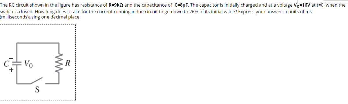 The RC circuit shown in the figure has resistance of R=9kN and the capacitance of C=8µF. The capacitor is initially charged and at a voltage Vo=16V at t=0, when the
switch is closed. How long does it take for the current running in the circuit to go down to 26% of its initial value? Express your answer in units of ms
(milliseconds)using one decimal place.
= Vo
R
S
