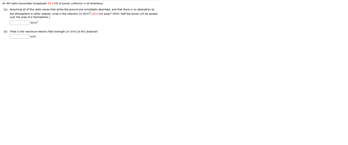 An AM radio transmitter broadcasts 54.0 kW of power uniformly in all directions.
(a) Assuming all of the radio waves that strike the ground are completely absorbed, and that there is no absorption by
the atmosphere or other objects, what is the intensity (in W/m2) 26.0 km away? (Hint: Half the power will be spread
over the area of a hemisphere.)
W/m2
(b) What is the maximum electric field strength (in V/m) at this distance?
V/m
