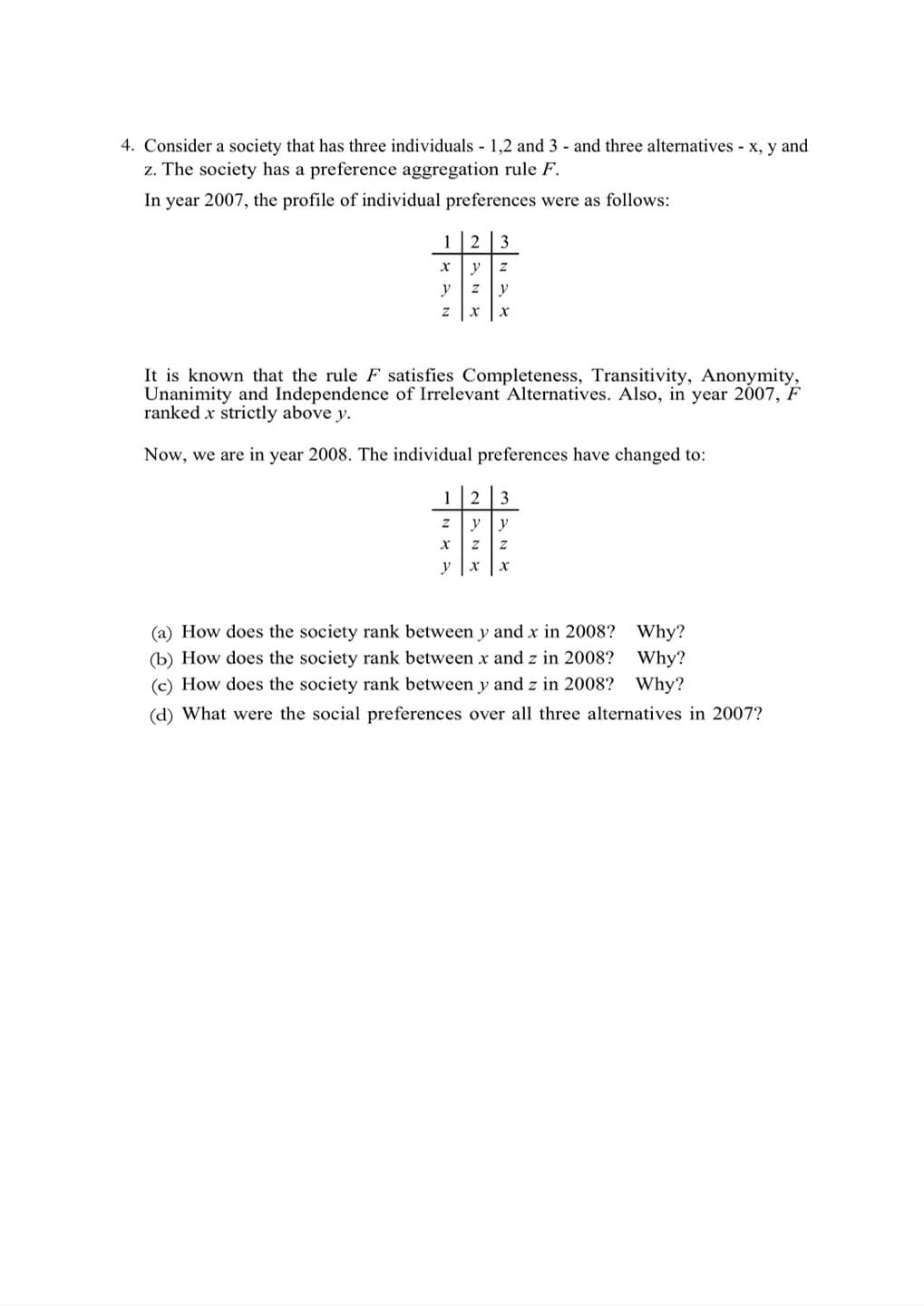 4. Consider a society that has three individuals - 1,2 and 3 - and three alternatives - x, y and
z. The society has a preference aggregation rule F.
In year 2007, the profile of individual preferences were as follows:
1 2 3
X y Z
y Z V
It is known that the rule F satisfies Completeness, Transitivity, Anonymity,
Unanimity and Independence of Irrelevant Alternatives. Also, in year 2007, F
ranked x strictly above y.
Now, we are in year 2008. The individual preferences have changed to:
1 2 3
Z
y y
X
Z Z
y X x
(a) How does the society rank between y and x in 2008? Why?
(b) How does the society rank between x and z in 2008? Why?
(c) How does the society rank between y and z in 2008? Why?
(d) What were the social preferences over all three alternatives in 2007?