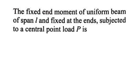 The fixed end moment of uniform beam
of span l and fixed at the ends, subjected
to a central point load P is
