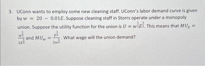 3. UConn wants to employ some new cleaning staff. UConn's labor demand curve is given
0.01E. Suppose cleaning staff in Storrs operate under a monopoly
by w = 20
-
union. Suppose the utility function for the union is U = wzEz. This means that MUE=
1
E2
2wz
W2
1
282
and MUw
.
What wage will the union demand?