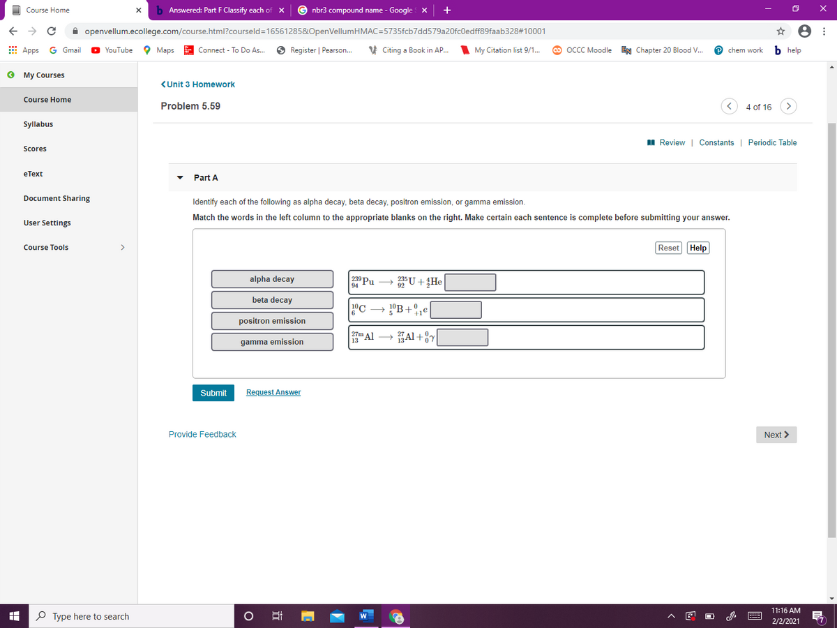 O Course Home
b Answered: Part F Classify each of x
G nbr3 compound name - Google x
->
A openvellum.ecollege.com/course.html?courseld=16561285&OpenVellumHMAC=5735fcb7dd579a20fc0edff89faab328#10001
8 :
E Apps
G Gmail
O Maps
E Connect - To Do As...
O Register | Pearson.
V Citing a Book in AP..
O OCCC Moodle EN Chapter 20 Blood V..
b help
YouTube
My Citation list 9/1..
chem work
о Му Сourses
<Unit 3 Homework
Course Home
Problem 5.59
4 of 16
Syllabus
II Review | Constants | Periodic Table
Scores
eТеxt
Part A
Document Sharing
Identify each of the following as alpha decay, beta decay, positron emission, or gamma emission.
Match the words in the left column to the appropriate blanks on the right. Make certain each sentence is complete before submitting your answer.
User Settings
Course Tools
>
Reset Help
alpha decay
239 Pu
94
U +He
beta decay
10C
10B+,e
positron emission
27m Al
13
Al +8Y
gamma emission
Submit
Request Answer
Provide Feedback
Next >
11:16 AM
P Type here to search
2/2/2021
近
