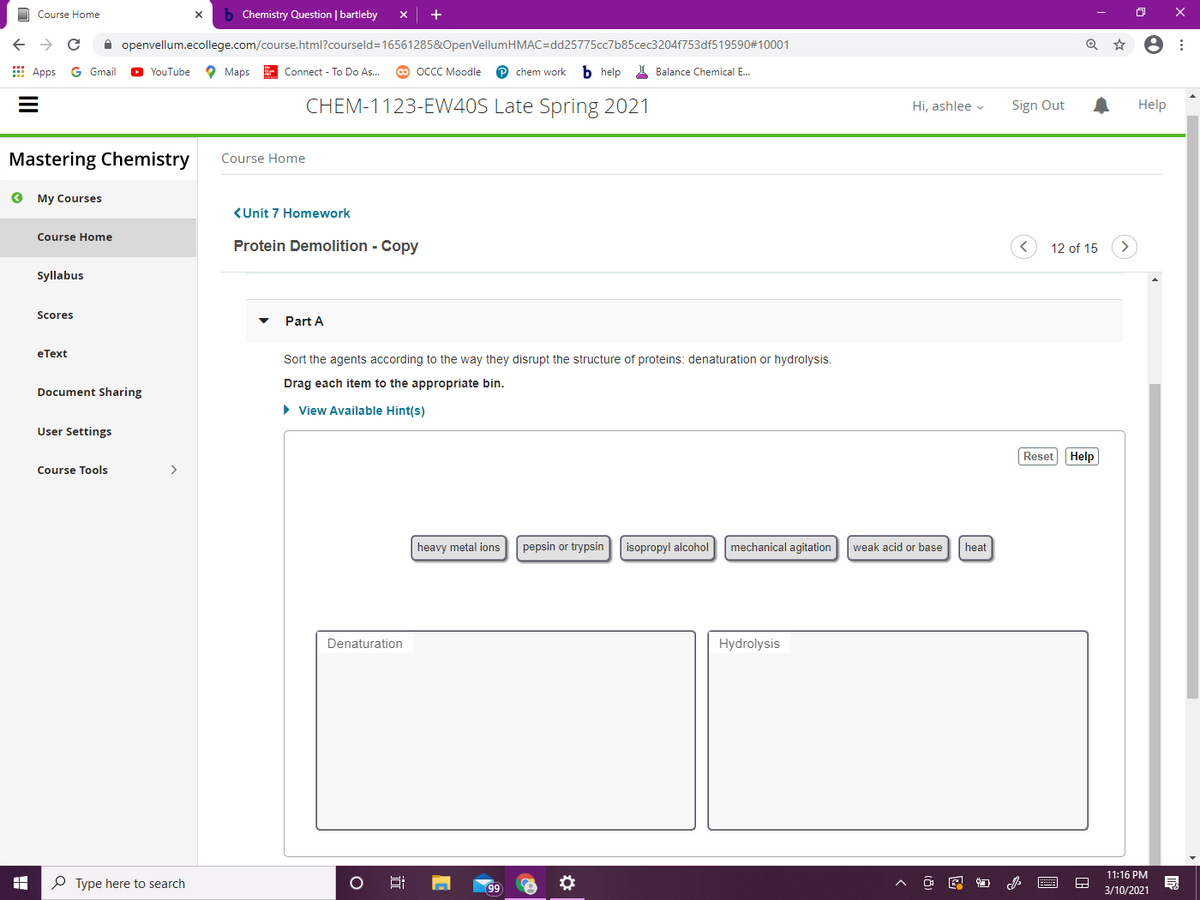 O Course Home
b Chemistry Question | bartleby
->
A openvellum.ecollege.com/course.html?courseld=16561285&OpenVellumHMAC=dd25775cc7b85cec3204f753df519590#10001
E Apps
G Gmail
O Maps
E Connect - To Do As..
O ocCC Moodle
P chem work
b help
I Balance Chemical E.
YouTube
CHEM-1123-EW40S Late Spring 2021
Hi, ashlee v
Sign Out
Help
Mastering Chemistry
Course Home
My Courses
<Unit 7 Homework
Course Home
Protein Demolition - Copy
12 of 15
Syllabus
Scores
Part A
еТext
Sort the agents according to the way they disrupt the structure of proteins: denaturation or hydrolysis.
Drag each item to the appropriate bin.
Document Sharing
• View Available Hint(s)
User Settings
Reset Help
Course Tools
>
heavy metal ions
pepsin or trypsin
isopropyl alcohol
mechanical agitation
weak acid or base
heat
Denaturation
Hydrolysis
11:16 PM
P Type here to search
99
D 回
3/10/2021
