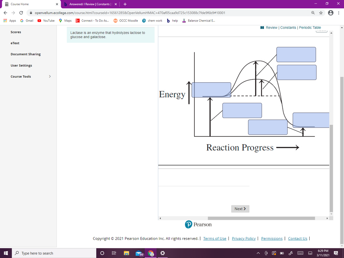 O Course Home
b Answered: I Review | Constants
+
->
A openvellum.ecollege.com/course.html?courseld=16561285&OpenVellumHMAC=470af05caa9d725c153088c7fde9f6b9#10001
E Apps
YouTube
о Марs
E Connect - To Do As..
оссс Моodle
P chem work
b help
I Balance Chemical E.
Gmail
I Review | Constants | Periodic Table
Scores
Lactase is an enzyme that hydrolyzes lactose to
glucose and galactose.
еТext
Document Sharing
User Settings
Course Tools
>
Energy
Reaction Progress
Next >
P Pearson
Copyright © 2021 Pearson Education Inc. All rights reserved. | Terms of Use | Privacy Policy| Permissions | Contact Us |
6:29 PM
P Type here to search
99
3/11/2021
