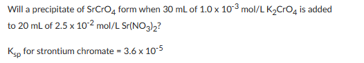 Will a precipitate of SrCrO4 form when 30 mL of 1.0 x 10-3 mol/L K₂CrO4 is added
to 20 mL of 2.5 x 10-² mol/L Sr(NO3)2?
Ksp for strontium chromate = 3.6 x 10-5