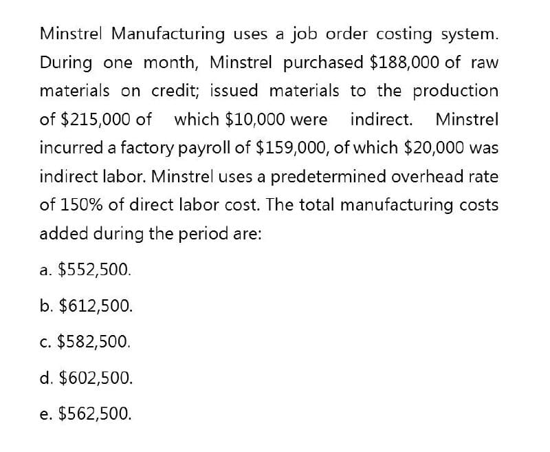 Minstrel Manufacturing uses a job order costing system.
During one month, Minstrel purchased $188,000 of raw
materials on credit; issued materials to the production
of $215,000 of which $10,000 were indirect. Minstrel
incurred a factory payroll of $159,000, of which $20,000 was
indirect labor. Minstrel uses a predetermined overhead rate
of 150% of direct labor cost. The total manufacturing costs
added during the period are:
a. $552,500.
b. $612,500.
c. $582,500.
d. $602,500.
e. $562,500.