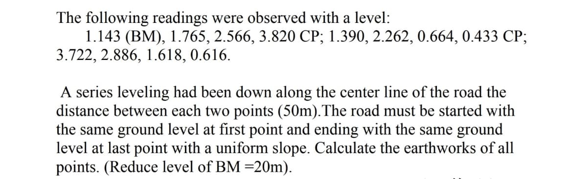 The following readings were observed with a level:
1.143 (BM), 1.765, 2.566, 3.820 СР; 1.390, 2.262, 0.664, 0.433 СР;
3.722, 2.886, 1.618, 0.616.
A series leveling had been down along the center line of the road the
distance between each two points (50m).The road must be started with
the same ground level at first point and ending with the same ground
level at last point with a uniform slope. Calculate the earthworks of all
points. (Reduce level of BM =20m).
