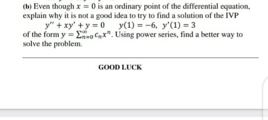 (b) Even though x = 0 is an ordinary point of the differential equation,
explain why it is not a good idea to try to find a solution of the IVP
y" + xy' +y = 0
of the form y = En=0 Cnx". Using power series, find a better way to
solve the problem.
y(1) = -6, y'(1) = 3
GOOD LUCK
