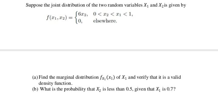 Suppose the joint distribution of the two random variables X1 and X2is given by
S6x2, 0< x2 < x1 < 1,
(o,
f(x1, 22) =
-
elsewhere.
(a) Find the marginal distribution fx, (x1) of X1 and verify that it is a valid
density function.
(b) What is the probability that X, is less than 0.5, given that X, is 0.7?
