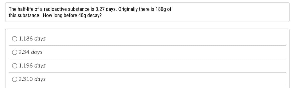 The half-life of a radioactive substance is 3.27 days. Originally there is 180g of
this substance. How long before 40g decay?
O 1.186 days
O2.34 days
1.196 days
O 2.310 days