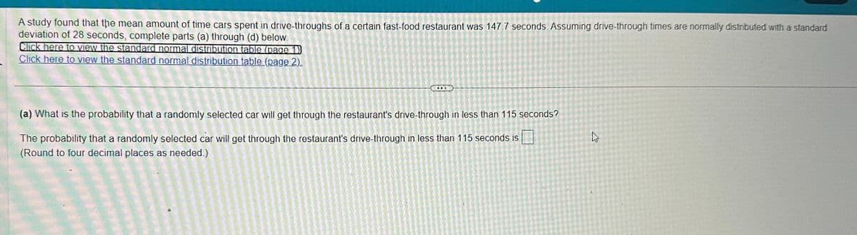 A study found that the mean amount of time cars spent in drive-throughs of a certain fast-food restaurant was 147.7 seconds. Assuming drive-through times are normally distributed with a standard
deviation of 28 seconds, complete parts (a) through (d) below.
Click here to view the standard normal distribution table (page 1)
Click here to view the standard normal distribution table (page 2).
T
(a) What is the probability that a randomly selected car will get through the restaurant's drive-through in less than 115 seconds?
The probability that a randomly selected car will get through the restaurant's drive-through in less than 115 seconds is
(Round to four decimal places as needed.)
43