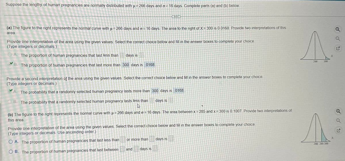 Suppose the lengths of human pregnancies are normally distributed with μ = 266 days and o 16 days Complete parts (a) and (b) below.
2
(a) The figure to the right represents the normal curve with μ = 266 days and o=16 days. The area to the right of X = 300 is 0.0168. Provide two interpretations of this
area.
Provide one interpretation of the area using the given values. Select the correct choice below and fill in the answer boxes to complete your choice.
(Type integers or decimals)
A. The proportion of human pregnancies that last less than
days is
B. The proportion of human pregnancies that last more than 300 days is 0168
Provide a second interpretation of the area using the given values. Select the correct choice below and fill in the answer boxes to complete your choice.
(Type integers or decimals.)
A. The probability that a randomly selected human pregnancy lasts more than 300 days is 0168
days is
B. The probability that a randomly selected human pregnancy lasts less than
h
(b) The figure to the right represents the normal curve with μ = 266 days and o= 16 days. The area between x = 285 and x = 300 is 0.1007. Provide two interpretations of
this area.
Provide one interpretation of the area using the given values. Select the correct choice below and fill in the answer boxes to complete your choice.
(Type integers or decimals. Use ascending order.)
O A. The proportion of human pregnancies that last less than
OB. The proportion of human pregnancies that last between
CANICE W = 41
TOREK
Det
or more than
and days is
days is
^
266
300
A
266 285 300
X
od