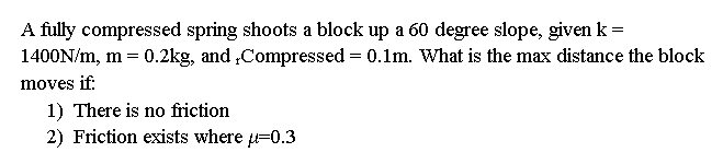 A fully compressed spring shoots a block up a 60 degree slope, given k =
1400N/m, m = 0.2kg, and ,Compressed = 0.1m. What is the max distance the block
moves if:
1) There is no friction
2) Friction exists where =0.3
