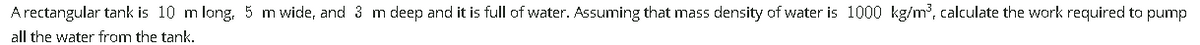 A rectangular tank is 10 m long, 5 m wide, and 3 m deep and it is full of water. Assuming that mass density of water is 1000 kg/m, calculate the work required to pump
all the water from the tank.
