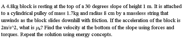 A 4.8kg block is resting at the top of a 30 degrees slope of height 1 m. It is attached
to a cylindrical puley of mass 1.7kg and radius 8 cm by a massless string that
unwinds as the block slides downhill with friction. If the acceleration of the block is
2m/s^2, what is ? Find the velocity at the bottom of the slope using forces and
torques. Repeat the solution using energy concepts.
