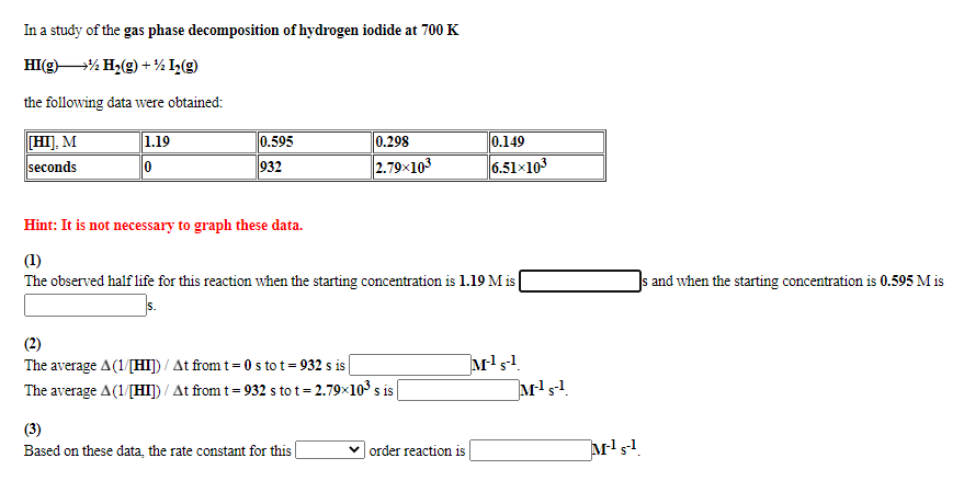 In a study of the gas phase decomposition of hydrogen iodide at 700 K
HI(g% H2(g) + % L(g)
the following data were obtained:
HIJ, M
1.19
0.595
0.298
0.149
seconds
932
2.79x103
6.51x103
Hint: It is not necessary to graph these data.
(1)
The observed half life for this reaction when the starting concentration is 1.19 M is
]s and when the starting concentration is 0.595 M is
(2)
The average A(1/[HI]) / At from t= 0sto t= 932 s is
The average A(1/[HI]) / At from t= 932 s to t = 2.79×103 s is
(3)
Based on these data, the rate constant for this |
order reaction is
