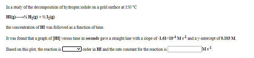 In a study of the decomposition of hydrogen iodide on a gold surface at 150 °C
HI(g)% H,(g) + % I»(g)
the concentration of HI was followed as a function of time.
It was found that a graph of [HI] versus time in seconds gave a straight line with a slope of -1.61×10-4 M s and a y-intercept of 0.103 M.
Based on this plot, the reaction is
|order in HI and the rate constant for the reaction is
Ms!
