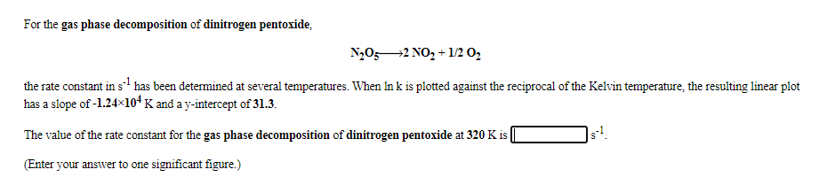 For the gas phase decomposition of dinitrogen pentoxide,
N,052 NO, + 1/2 0,
the rate constant in s has been determined at several temperatures. When In k is plotted against the reciprocal of the Kelvin temperature, the resulting linear plot
has a slope of -1.24×10ʻ K and a y-intercept of 31.3.
The value of the rate constant for the gas phase decomposition of dinitrogen pentoxide at 320 K is |
(Enter your answer to one significant figure.)
