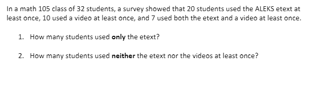 In a math 105 class of 32 students, a survey showed that 20 students used the ALEKS etext at
least once, 10 used a video at least once, and 7 used both the etext and a video at least once.
1. How many students used only the etext?
2. How many students used neither the etext nor the videos at least once?
