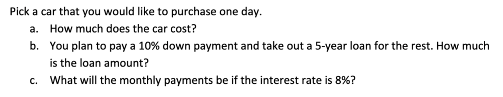 Pick a car that you would like to purchase one day.
а.
How much does the car cost?
b. You plan to pay a 10% down payment and take out a 5-year loan for the rest. How much
is the loan amount?
с.
What will the monthly payments be if the interest rate is 8%?
