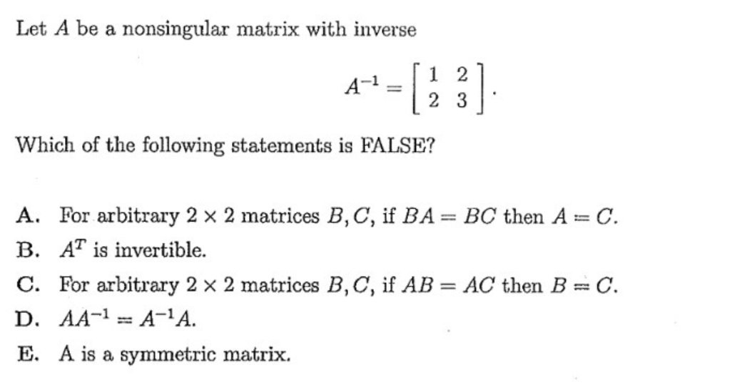 Let A be a nonsingular matrix with inverse
1 2
2 3
Which of the following statements is FALSE?
A. For arbitrary 2 x 2 matrices B,C, if BA= BC then A= C.
%3D
B. AT is invertible.
C. For arbitrary 2 x 2 matrices B,C, if AB = AC then B= C.
D. AA-1= A-'A.
E. A is a symmetric matrix.
