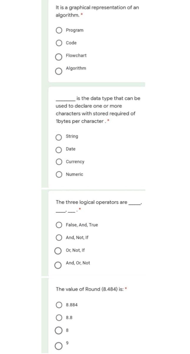 It is a graphical representation of an
algorithm. *
Program
Code
Flowchart
Algorithm
is the data type that can be
used to declare one or more
characters with stored required of
1bytes per character.*
String
Date
Currency
Numeric
The three logical operators are
False, And, True
And, Not, If
Or, Not, If
And, Or, Not
The value of Round (8.484) is: *
8.884
8.8
8
O O O
O O
O O
