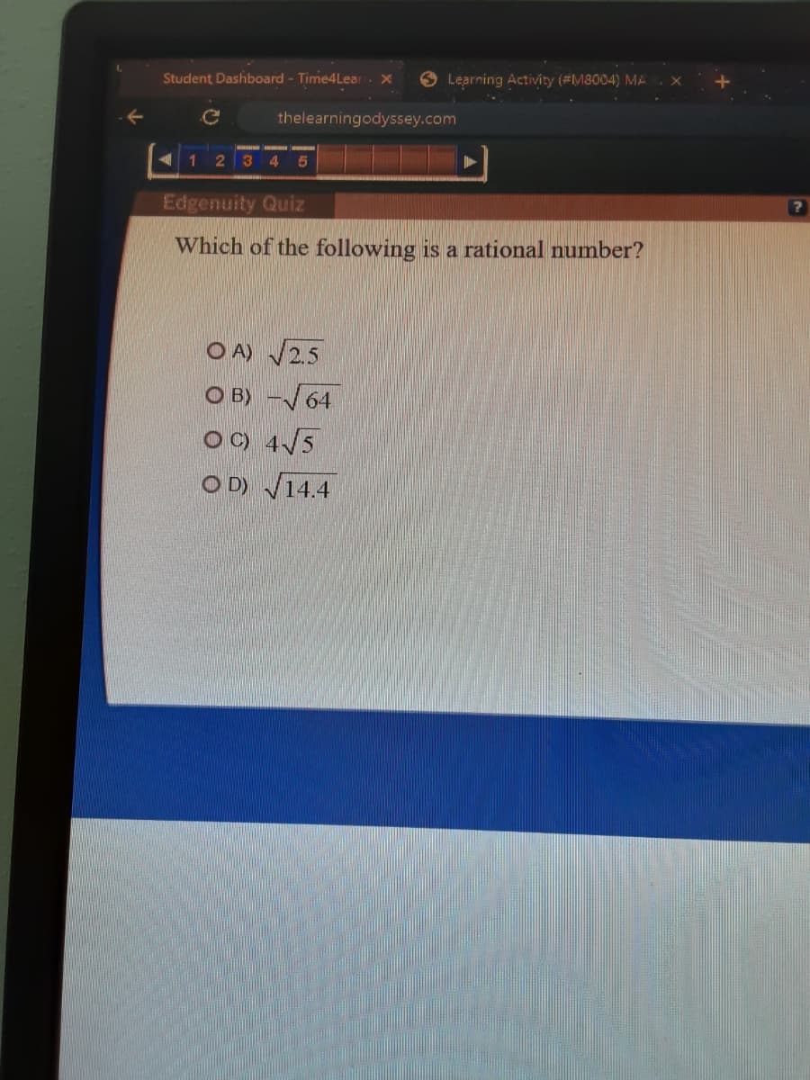 Student Dashboard - Time4Lear
O Learning Activity (#M8004) MA
thelearningodyssey.com
23 4 5
Edgenuity Quiz
Which of the following is a rational number?
O A) V2.5
O B) -64
O ) 4/5
O D) V14.4
